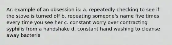 An example of an obsession is: a. repeatedly checking to see if the stove is turned off b. repeating someone's name five times every time you see her c. constant worry over contracting syphilis from a handshake d. constant hand washing to cleanse away bacteria