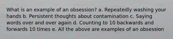 What is an example of an obsession? a. Repeatedly washing your hands b. Persistent thoughts about contamination c. Saying words over and over again d. Counting to 10 backwards and forwards 10 times e. All the above are examples of an obsession