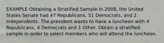 EXAMPLE Obtaining a Stratified Sample In 2008, the United States Senate had 47 Republicans, 51 Democrats, and 2 Independents. The president wants to have a luncheon with 4 Republicans, 4 Democrats and 1 Other. Obtain a stratified sample in order to select members who will attend the luncheon.