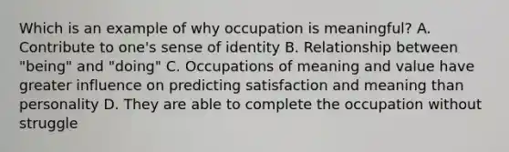 Which is an example of why occupation is meaningful? A. Contribute to one's sense of identity B. Relationship between "being" and "doing" C. Occupations of meaning and value have greater influence on predicting satisfaction and meaning than personality D. They are able to complete the occupation without struggle