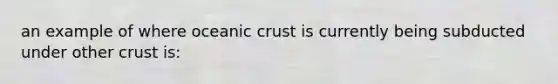 an example of where oceanic crust is currently being subducted under other crust is: