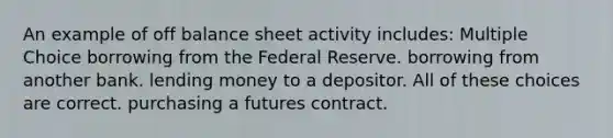 An example of off balance sheet activity includes: Multiple Choice borrowing from the Federal Reserve. borrowing from another bank. lending money to a depositor. All of these choices are correct. purchasing a futures contract.