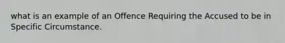 what is an example of an Offence Requiring the Accused to be in Specific Circumstance.