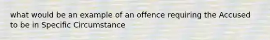 what would be an example of an offence requiring the Accused to be in Specific Circumstance