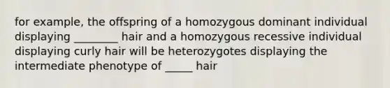 for example, the offspring of a homozygous dominant individual displaying ________ hair and a homozygous recessive individual displaying curly hair will be heterozygotes displaying the intermediate phenotype of _____ hair