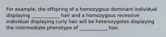 For example, the offspring of a homozygous dominant individual displaying ____________ hair and a homozygous recessive individual displaying curly hair will be heterozygotes displaying the intermediate phenotype of ____________ hair.