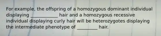 For example, the offspring of a homozygous dominant individual displaying ____________ hair and a homozygous recessive individual displaying curly hair will be heterozygotes displaying the intermediate phenotype of _________ hair.