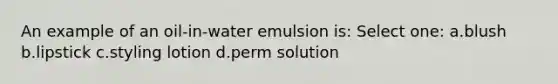 An example of an oil-in-water emulsion is: Select one: a.blush b.lipstick c.styling lotion d.perm solution