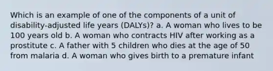 Which is an example of one of the components of a unit of disability-adjusted life years (DALYs)? a. A woman who lives to be 100 years old b. A woman who contracts HIV after working as a prostitute c. A father with 5 children who dies at the age of 50 from malaria d. A woman who gives birth to a premature infant