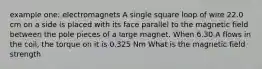 example one: electromagnets A single square loop of wire 22.0 cm on a side is placed with its face parallel to the magnetic field between the pole pieces of a large magnet. When 6.30 A flows in the coil, the torque on it is 0.325 Nm What is the magnetic field strength