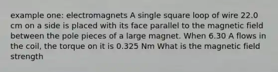 example one: electromagnets A single square loop of wire 22.0 cm on a side is placed with its face parallel to the magnetic field between the pole pieces of a large magnet. When 6.30 A flows in the coil, the torque on it is 0.325 Nm What is the magnetic field strength