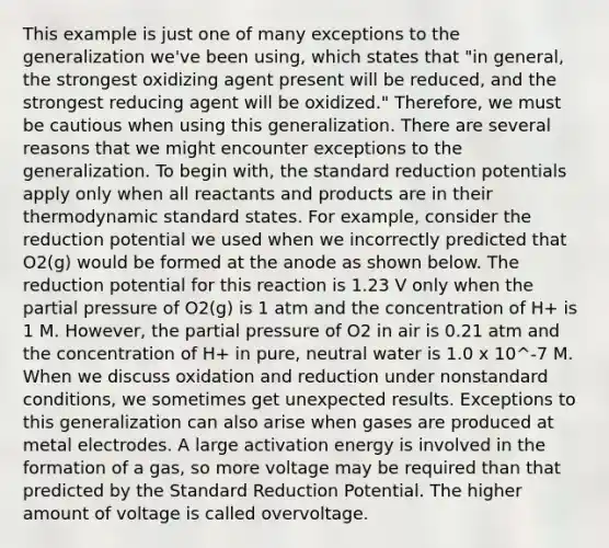 This example is just one of many exceptions to the generalization we've been using, which states that "in general, the strongest oxidizing agent present will be reduced, and the strongest reducing agent will be oxidized." Therefore, we must be cautious when using this generalization. There are several reasons that we might encounter exceptions to the generalization. To begin with, the standard reduction potentials apply only when all reactants and products are in their thermodynamic standard states. For example, consider the reduction potential we used when we incorrectly predicted that O2(g) would be formed at the anode as shown below. The reduction potential for this reaction is 1.23 V only when the partial pressure of O2(g) is 1 atm and the concentration of H+ is 1 M. However, the partial pressure of O2 in air is 0.21 atm and the concentration of H+ in pure, neutral water is 1.0 x 10^-7 M. When we discuss oxidation and reduction under nonstandard conditions, we sometimes get unexpected results. Exceptions to this generalization can also arise when gases are produced at metal electrodes. A large activation energy is involved in the formation of a gas, so more voltage may be required than that predicted by the Standard Reduction Potential. The higher amount of voltage is called overvoltage.