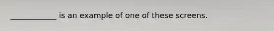 ____________ is an example of one of these screens.