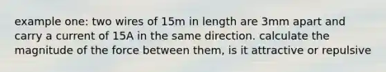 example one: two wires of 15m in length are 3mm apart and carry a current of 15A in the same direction. calculate the magnitude of the force between them, is it attractive or repulsive