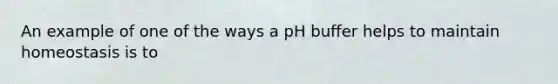 An example of one of the ways a pH buffer helps to maintain homeostasis is to