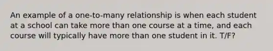 An example of a one-to-many relationship is when each student at a school can take more than one course at a time, and each course will typically have more than one student in it. T/F?