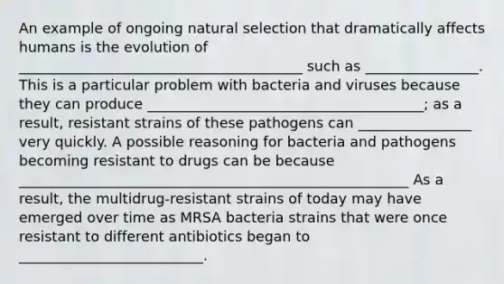 An example of ongoing natural selection that dramatically affects humans is the evolution of ________________________________________ such as ________________. This is a particular problem with bacteria and viruses because they can produce _______________________________________; as a result, resistant strains of these pathogens can ________________ very quickly. A possible reasoning for bacteria and pathogens becoming resistant to drugs can be because _______________________________________________________ As a result, the multidrug-resistant strains of today may have emerged over time as MRSA bacteria strains that were once resistant to different antibiotics began to __________________________.