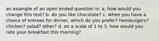 an example of an open ended question is: a. how would you change this test? b. do you like chocolate? c. when you have a choice of entrees for dinner, which do you prefer? hamburgers? chicken? salad? other? d. on a scale of 1 to 3, how would you rate your breakfast this morning?