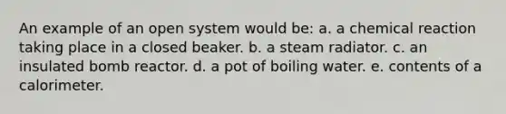 An example of an open system would be: a. a chemical reaction taking place in a closed beaker. b. a steam radiator. c. an insulated bomb reactor. d. a pot of boiling water. e. contents of a calorimeter.