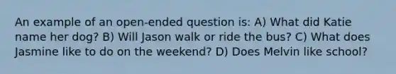 An example of an open-ended question is: A) What did Katie name her dog? B) Will Jason walk or ride the bus? C) What does Jasmine like to do on the weekend? D) Does Melvin like school?