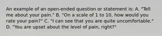 An example of an open-ended question or statement is: A. "Tell me about your pain." B. "On a scale of 1 to 10, how would you rate your pain?" C. "I can see that you are quite uncomfortable." D. "You are upset about the level of pain, right?"