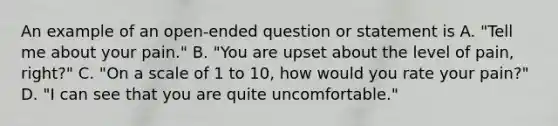 An example of an open-ended question or statement is A. "Tell me about your pain." B. "You are upset about the level of pain, right?" C. "On a scale of 1 to 10, how would you rate your pain?" D. "I can see that you are quite uncomfortable."