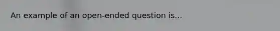 An example of an open-ended question is...