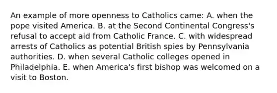 An example of more openness to Catholics came: A. when the pope visited America. B. at the Second Continental Congress's refusal to accept aid from Catholic France. C. with widespread arrests of Catholics as potential British spies by Pennsylvania authorities. D. when several Catholic colleges opened in Philadelphia. E. when America's first bishop was welcomed on a visit to Boston.