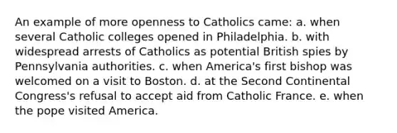 An example of more openness to Catholics came: a. when several Catholic colleges opened in Philadelphia. b. with widespread arrests of Catholics as potential British spies by Pennsylvania authorities. c. when America's first bishop was welcomed on a visit to Boston. d. at the Second Continental Congress's refusal to accept aid from Catholic France. e. when the pope visited America.