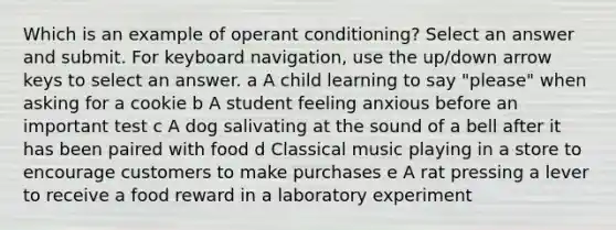 Which is an example of operant conditioning? Select an answer and submit. For keyboard navigation, use the up/down arrow keys to select an answer. a A child learning to say "please" when asking for a cookie b A student feeling anxious before an important test c A dog salivating at the sound of a bell after it has been paired with food d Classical music playing in a store to encourage customers to make purchases e A rat pressing a lever to receive a food reward in a laboratory experiment