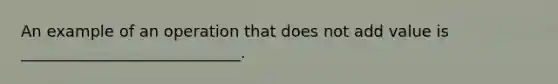 An example of an operation that does not add value is ____________________________.