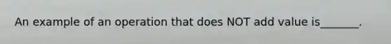 An example of an operation that does NOT add value is_______.