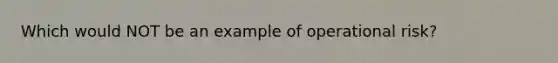 Which would NOT be an example of operational risk?