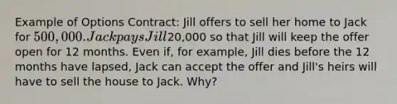 Example of Options Contract: Jill offers to sell her home to Jack for 500,000. Jack pays Jill20,000 so that Jill will keep the offer open for 12 months. Even if, for example, Jill dies before the 12 months have lapsed, Jack can accept the offer and Jill's heirs will have to sell the house to Jack. Why?