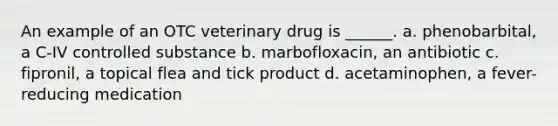 An example of an OTC veterinary drug is ______. a. phenobarbital, a C-IV controlled substance b. marbofloxacin, an antibiotic c. fipronil, a topical flea and tick product d. acetaminophen, a fever-reducing medication