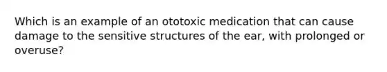 Which is an example of an ototoxic medication that can cause damage to the sensitive structures of the ear, with prolonged or overuse?