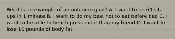 What is an example of an outcome goal? A. I want to do 60 sit-ups in 1 minute B. I want to do my best not to eat before bed C. I want to be able to bench press more than my friend D. I want to lose 10 pounds of body fat