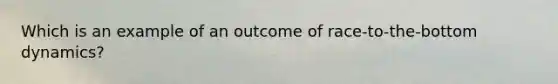 Which is an example of an outcome of race-to-the-bottom dynamics?