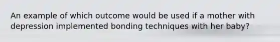 An example of which outcome would be used if a mother with depression implemented bonding techniques with her baby?