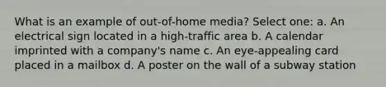 What is an example of out-of-home media? Select one: a. An electrical sign located in a high-traffic area b. A calendar imprinted with a company's name c. An eye-appealing card placed in a mailbox d. A poster on the wall of a subway station