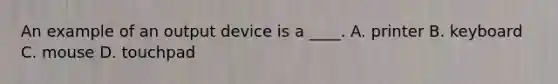 An example of an output device is a ____. A. printer B. keyboard C. mouse D. touchpad