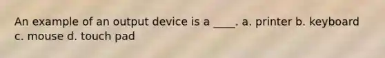 An example of an output device is a ____. a. printer b. keyboard c. mouse d. touch pad