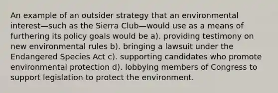 An example of an outsider strategy that an environmental interest—such as the Sierra Club—would use as a means of furthering its policy goals would be a). providing testimony on new environmental rules b). bringing a lawsuit under the Endangered Species Act c). supporting candidates who promote environmental protection d). lobbying members of Congress to support legislation to protect the environment.