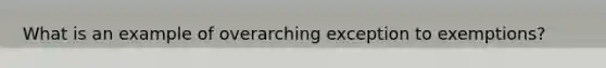 What is an example of overarching exception to exemptions?