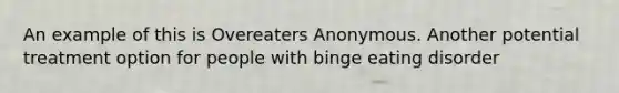 An example of this is Overeaters Anonymous. Another potential treatment option for people with binge eating disorder