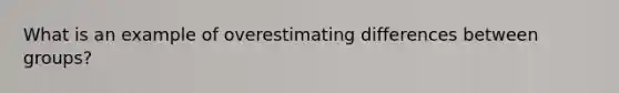 What is an example of overestimating differences between groups?