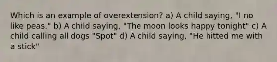 Which is an example of overextension? a) A child saying, "I no like peas." b) A child saying, "The moon looks happy tonight" c) A child calling all dogs "Spot" d) A child saying, "He hitted me with a stick"