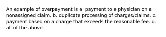 An example of overpayment is a. payment to a physician on a nonassigned claim. b. duplicate processing of charges/claims. c. payment based on a charge that exceeds the reasonable fee. d. all of the above.