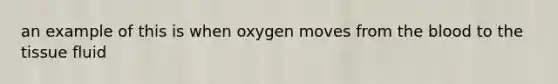 an example of this is when oxygen moves from the blood to the tissue fluid