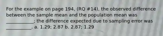 For the example on page 194, (RQ #14), the observed difference between the sample mean and the population mean was ____________; the difference expected due to sampling error was ___________. a. 1.29; 2.87 b. 2.87; 1.29